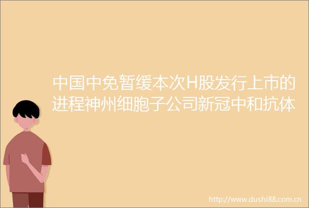 中免暂缓本次H股发行上市的进程神州细胞子公司新冠中和抗体药物获临床试验批件