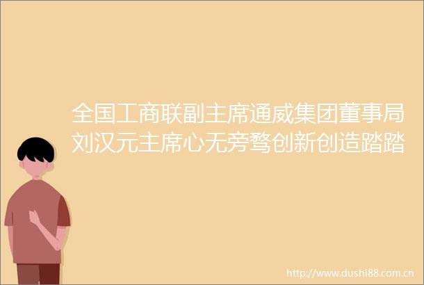 全国工商联副通威集团董事局刘汉元心无旁骛创新创造踏踏实实办好企业