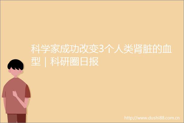 科学家成功改变3个人类肾脏的血型｜科研圈日报