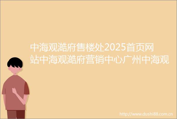 中海观澔府售楼处2025首页网站中海观澔府营销中心广州中海观澔府欢迎您楼盘详情备案价户型图中海观澔府售楼处