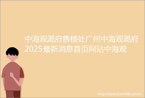 中海观澔府售楼处广州中海观澔府2025最新消息首页网站中海观澔府楼盘详情户型价格配套容积率