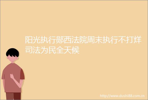 阳光执行郧西周末执行不打烊司法为民全天候