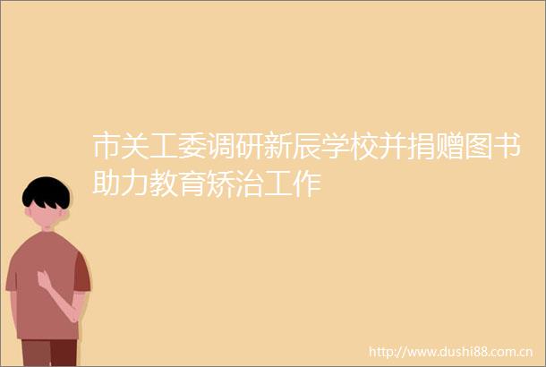 市关工委调研新辰学校并捐赠图书助力教育矫治工作
