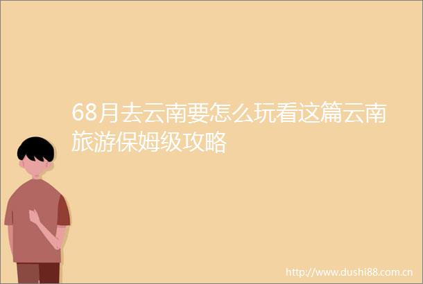 68月去云南要怎么玩看这篇云南旅游保姆级攻略