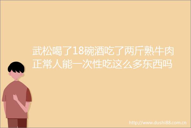 武松喝了18碗酒吃了两斤熟牛肉正常人能一次性吃这么多东西吗