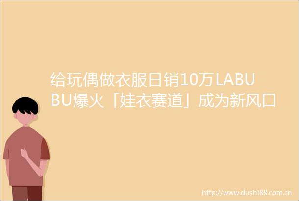 给玩偶做衣服日销10万LABUBU爆火「娃衣赛道」成为新风口