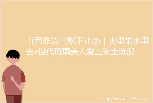 山西非遗当燃不让③｜火里来水里去z世代琉璃美人爱上采土玩泥