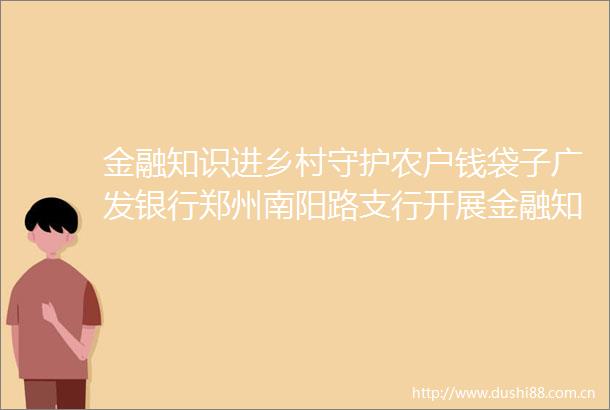 金融知识进乡村守护农户钱袋子广发银行郑州南阳路支行开展金融知识普及宣传活动