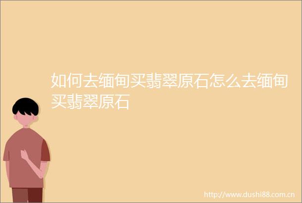 如何去缅甸买翡翠原石怎么去缅甸买翡翠原石