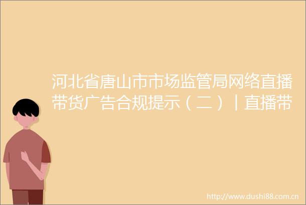 河北省唐山市市场监管局网络直播带货合规提示（二）︱直播带货普遍性规定