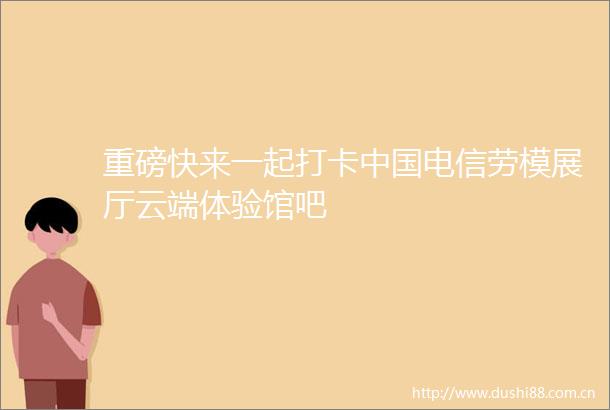 重磅快来一起打卡电信劳模展厅云端体验馆吧