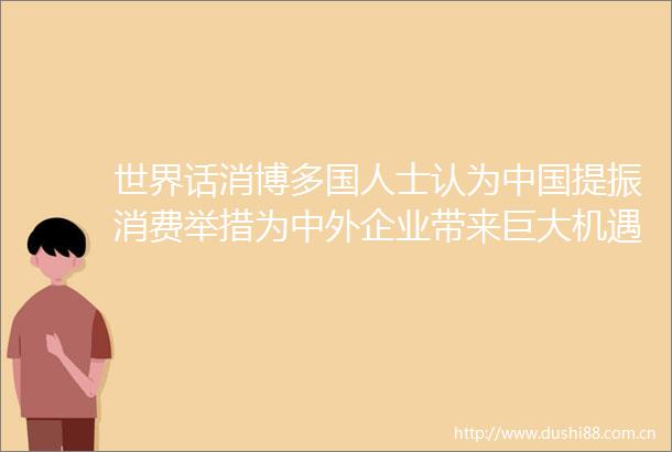 世界话消博多国人士认为提振消费举措为中外企业带来巨大机遇