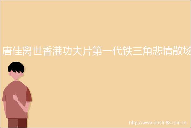 唐佳离世香港功夫片第一代铁三角悲情散场