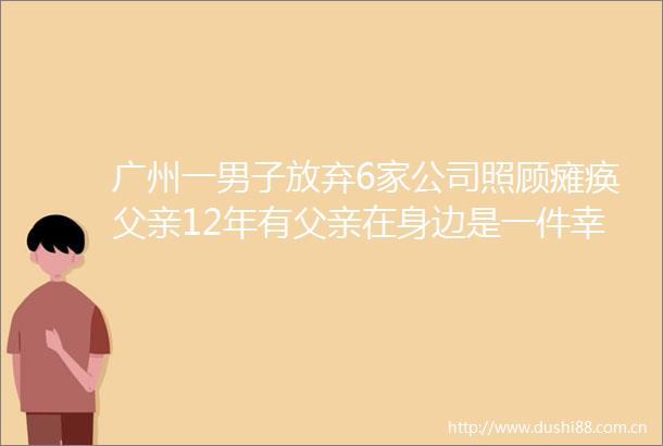 广州一男子放弃6家公司照顾瘫痪父亲12年有父亲在身边是一件幸福快乐的事