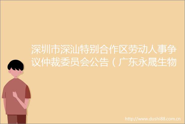 深圳市深汕特别合作区劳动人事争议仲裁委员会公告（广东永晟生物有限责任公司）