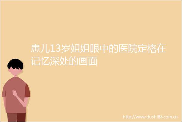患儿13岁姐姐眼中的医院定格在记忆深处的画面