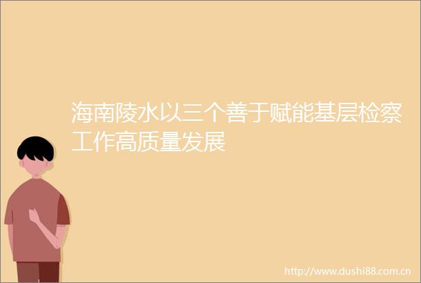 海南陵水以三个善于赋能基层检察工作高质量发展