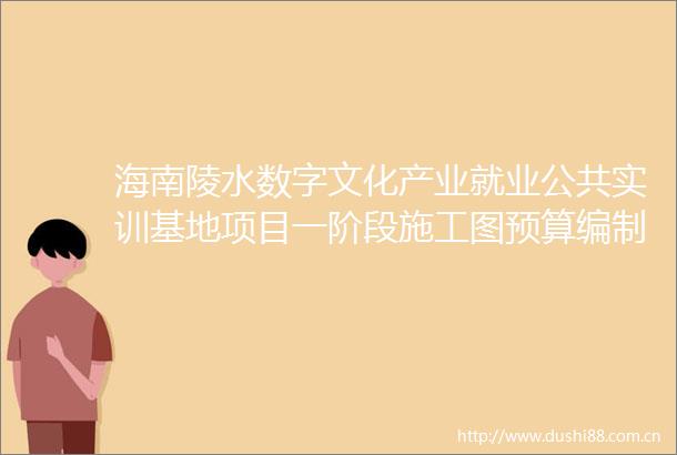 海南陵水数字文化产业就业公共实训基地项目一阶段施工图预算编制服务比选公告