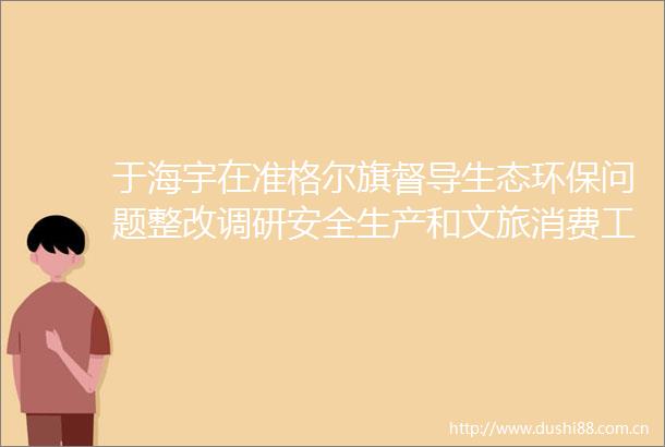 于海宇在准格尔旗督导生态环保问题整改调研安全生产和文旅消费工作