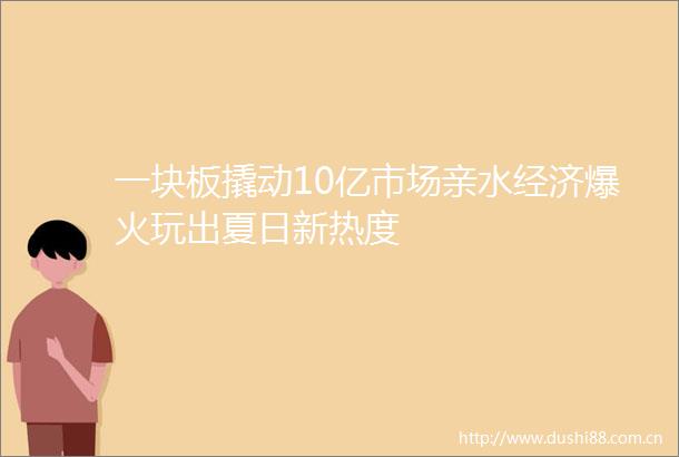 一块板撬动10亿市场亲水经济爆火玩出夏日新热度
