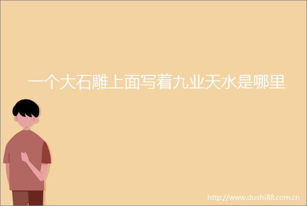 一个大石雕上面写着九业天水是哪里