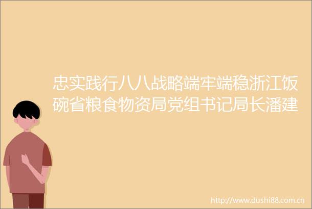 忠实践行八八战略端牢端稳浙江饭碗省粮食物资局党组书记局长潘建漳作主题教育专题党课宣讲