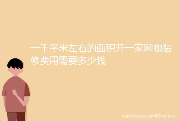 一千平米左右的面积开一家网咖装修费用需要多少钱