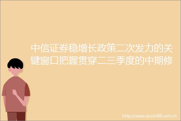 中信证券稳增长政策二次发力的关键窗口把握贯穿二三季度的中期修复行情