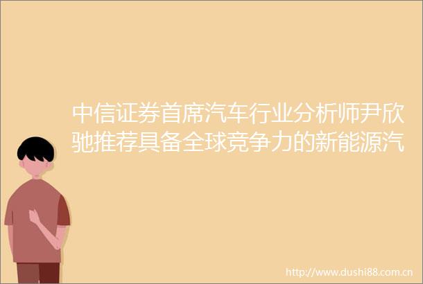 中信证券首席汽车行业分析师尹欣驰推荐具备全球竞争力的新能源汽车供应链优质企业