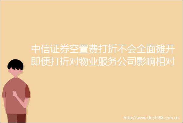 中信证券空置费打折不会全面摊开即便打折对物业服务公司影响相对有限