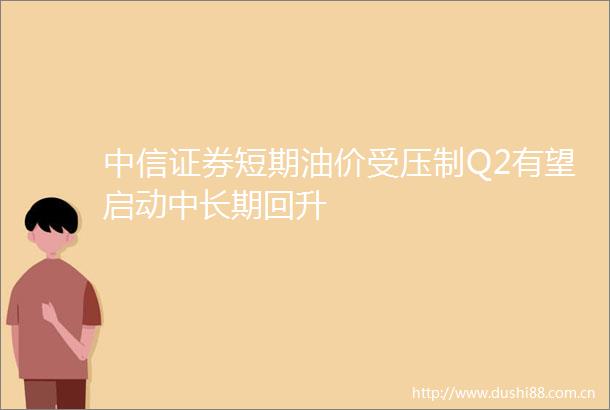 中信证券短期油价受压制Q2有望启动中长期回升