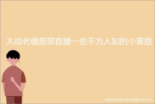 大战老缅翡翠直播一些不为人知的小套路