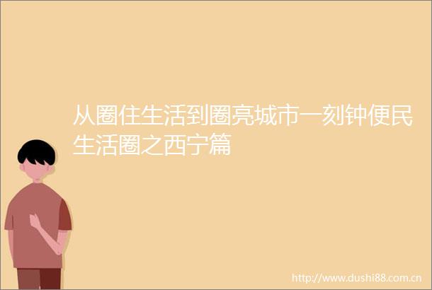 从圈住生活到圈亮城市一刻钟便民生活圈之西宁篇