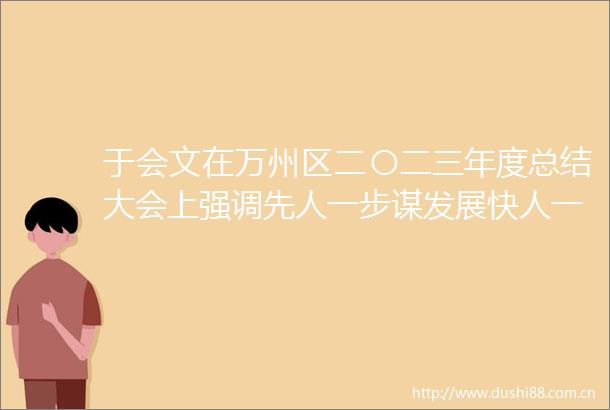 于会文在万州区二〇二三年度总结大会上强调先人一步谋发展快人一拍抢机遇胜人一筹抓落实奋力开创现代化新万州建设新局面