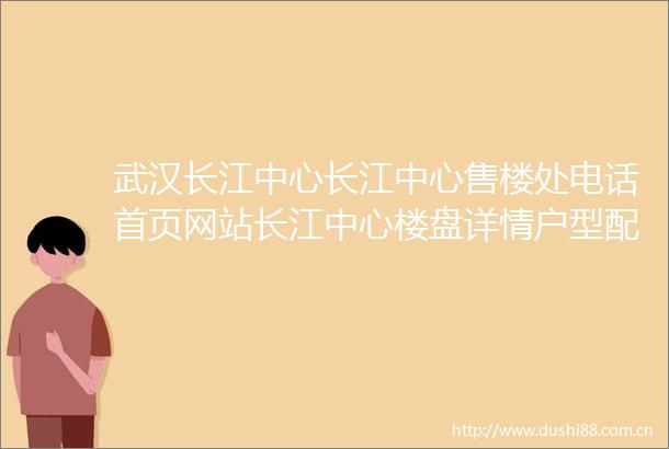 武汉长江中心长江中心售楼处电话首页网站长江中心楼盘详情户型配套