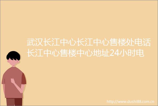 武汉长江中心长江中心售楼处电话长江中心售楼中心地址24小时电话解析
