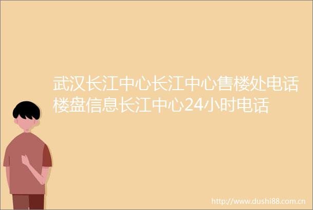 武汉长江中心长江中心售楼处电话楼盘信息长江中心24小时电话