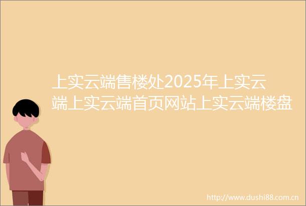 上实云端售楼处2025年上实云端上实云端首页网站上实云端楼盘详情户型配套