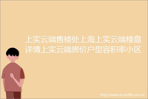 上实云端售楼处上海上实云端楼盘详情上实云端房价户型容积率小区环境