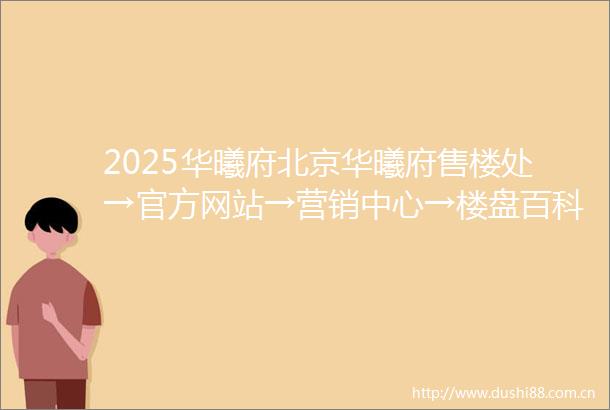 2025华曦府北京华曦府售楼处→官方网站→营销中心→楼盘百科