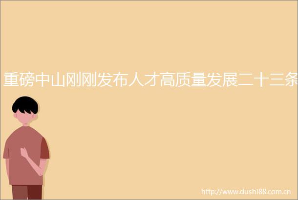 重磅中山刚刚发布人才高质量发展二十三条