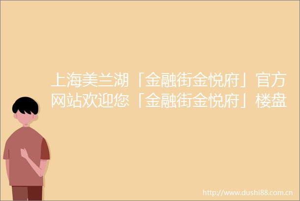 上海美兰湖「金融街金悦府」官方网站欢迎您「金融街金悦府」楼盘详情