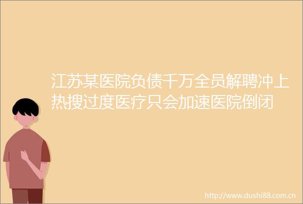 江苏某医院负债千万全员解聘冲上热搜过度医疗只会加速医院倒闭