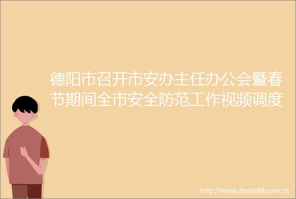 德阳市召开市安办主任办公会暨春节期间全市安全防范工作视频调度会议
