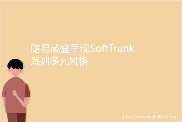 路易威登呈现SoftTrunk系列多元风格
