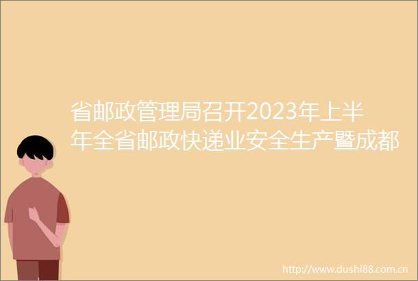 省邮政管理局召开2023年上半年全省邮政快递业安全生产暨成都大运会寄递渠道安全和服务保障工作电视电话会议