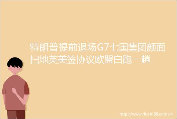 特朗普提前退场G7七国集团颜面扫地英美签协议欧盟白跑一趟