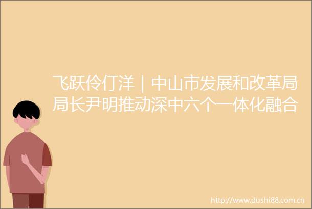 飞跃伶仃洋｜中山市发展和改革局局长尹明推动深中六个一体化融合发展