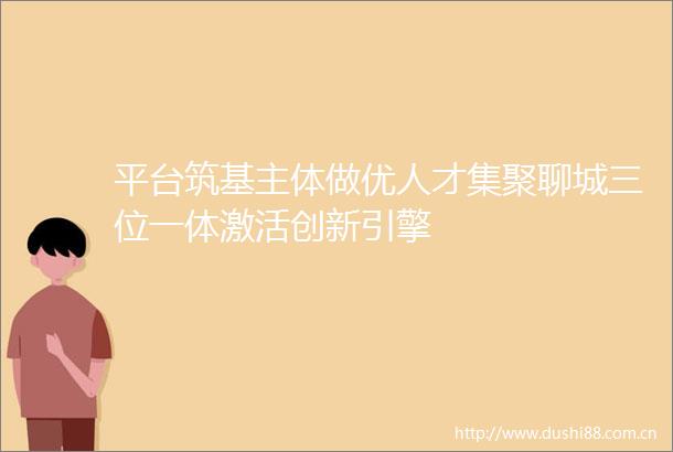 平台筑基主体做优人才集聚聊城三位一体激活创新引擎