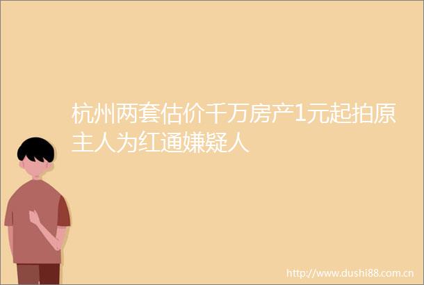 杭州两套估价千万房产1元起拍原主人为红通嫌疑人